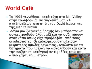  Το 1995 γεννήθηκε κατά τύχη στο Mill Valley
στην Καλιφόρνια σε συγκέντρωση 24
ακαδημαϊκών στο σπίτι του David Isaacs και
της Juanita Brown
 Λόγω μια ξαφνικής βροχής δεν μπόρεσαν να
συγκεντρωθούν όλοι μαζί και να συζητήσουν
στον κήπο όπως είχε προβλεφθεί από τους
οικοδεσπότες. Οι καλεσμένοι σχημάτισαν
μικρότερες ομάδες εργασίας , ανάλογα με τα
ζητήματα που ήθελαν να ασχοληθούν και κατά
την συζήτηση κατέγραφαν τις ιδέες τους σε
απλό χαρτί του μέτρου.
 