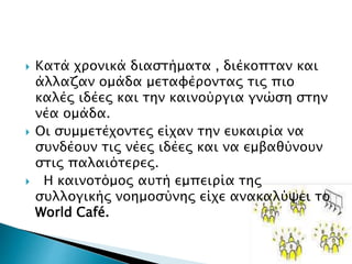  Κατά χρονικά διαστήματα , διέκοπταν και
άλλαζαν ομάδα μεταφέροντας τις πιο
καλές ιδέες και την καινούργια γνώση στην
νέα ομάδα.
 Οι συμμετέχοντες είχαν την ευκαιρία να
συνδέουν τις νέες ιδέες και να εμβαθύνουν
στις παλαιότερες.
 Η καινοτόμος αυτή εμπειρία της
συλλογικής νοημοσύνης είχε ανακαλύψει το
World Café.
 