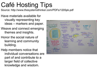 Café Hosting Tips
Source: http://www.thesystemsthinker.com/PDFs/1205pk.pdf

Have materials available for
  visually representing key
  ideas – markers and paper.
Weave and connect emerging
 themes and insights.
Honor the social nature of
  learning and community
  building.
Help members notice that
  individual conversations are
  part of and contribute to a
  larger field of collective
  knowledge and wisdom.
 