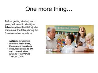 One more thing…
Before getting started, each
group will need to identify a
table host (not facilitator) who
remains at the table during the
3 conversation rounds to:


  • welcome newcomers
  • share the main ideas,
    themes and questions
  • encourage guests to link
    and connect ideas
    (USING THE PAPER
    TABLECLOTH)




                                   http://www.flickr.com/photos/flickflackclack/1663577752/
 