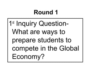 Round 1
1 Inquiry Question-
 st

 What are ways to
 prepare students to
 compete in the Global
 Economy?
 