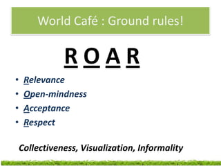 World Café : Ground rules!

               ROAR
•    Relevance
•    Open-mindness
•    Acceptance
•    Respect

    Collectiveness, Visualization, Informality
 