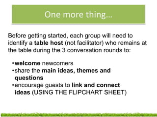 One more thing…

Before getting started, each group will need to
identify a table host (not facilitator) who remains at
the table during the 3 conversation rounds to:

 •welcome newcomers
 •share the main ideas, themes and
  questions
 •encourage guests to link and connect
  ideas (USING THE FLIPCHART SHEET)

                                       http://www.flickr.com/photos/flickflackclack/1663577752/
 