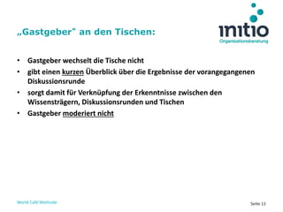 World Café Methode Seite 11
• Gastgeber wechselt die Tische nicht
• gibt einen kurzen Überblick über die Ergebnisse der vorangegangenen
Diskussionsrunde
• sorgt damit für Verknüpfung der Erkenntnisse zwischen den
Wissensträgern, Diskussionsrunden und Tischen
• Gastgeber moderiert nicht
„Gastgeber“ an den Tischen:
 