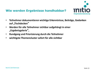 World Café Methode Seite 13
• Teilnehmer dokumentieren wichtige Erkenntnisse, Beiträge, Gedanken
auf „Tischdecken“
• Werden für alle Teilnehmer sichtbar aufgehängt in einer
„Ergebnisgalerie“,
• Rundgang und Priorisierung durch die Teilnehmer
• wichtigste Themencluster sofort für alle sichtbar
Wie werden Ergebnisse handhabbar?
 