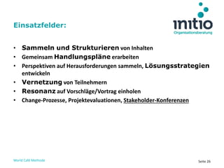World Café Methode Seite 26
• Sammeln und Strukturieren von Inhalten
• Gemeinsam Handlungspläne erarbeiten
• Perspektiven auf Herausforderungen sammeln, Lösungsstrategien
entwickeln
• Vernetzung von Teilnehmern
• Resonanz auf Vorschläge/Vortrag einholen
• Change-Prozesse, Projektevaluationen, Stakeholder-Konferenzen
Einsatzfelder:
 