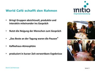 World Café Methode Seite 3
• Bringt Gruppen absichtsvoll, produktiv und
interaktiv miteinander ins Gespräch
• Nutzt die Neigung der Menschen zum Gespräch
• „Das Beste an der Tagung waren die Pausen“
• Kaffeehaus-Atmosphäre
• produziert in kurzer Zeit verwertbare Ergebnisse
World Café schafft den Rahmen
 