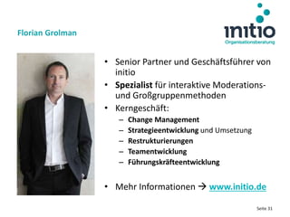 Seite 31
• Senior Partner und Geschäftsführer von
initio
• Spezialist für interaktive Moderations-
und Großgruppenmethoden
• Kerngeschäft:
– Change Management
– Strategieentwicklung und Umsetzung
– Restrukturierungen
– Teamentwicklung
– Führungskräfteentwicklung
• Mehr Informationen  www.initio.de
Florian Grolman
 