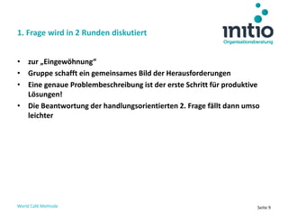 World Café Methode Seite 9
• zur „Eingewöhnung“
• Gruppe schafft ein gemeinsames Bild der Herausforderungen
• Eine genaue Problembeschreibung ist der erste Schritt für produktive
Lösungen!
• Die Beantwortung der handlungsorientierten 2. Frage fällt dann umso
leichter
1. Frage wird in 2 Runden diskutiert
 