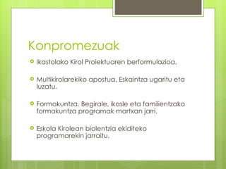 Konpromezuak
   Ikastolako Kirol Proiektuaren berformulazioa.

   Multikirolarekiko apostua. Eskaintza ugaritu eta
    luzatu.

   Formakuntza. Begirale, ikasle eta familientzako
    formakuntza programak martxan jarri.

   Eskola Kirolean biolentzia ekiditeko
    programarekin jarraitu.
 
