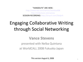 Engaging Collaborative Writing through Social Networking Vance Stevens presented with Nelba Quintana at WorldCALL 2008 Fukuoka Japan “ HANDOUTS” ARE HERE:  http://www.wix.com/vances/worldcall08 http://slideshare.net/vances SESSION RECORDING:  http://tinyurl.com/5bdpvh This version August 6, 2008 