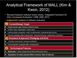 Analytical Framework of MALL (Kim &
Kwon, 2012)
Content/Design Target
 Target Learners (age, interest, proficiency level)
 Content (topic, organization, content size)
 Learning styles (recognition, recall, comprehension, experiential learning etc)
 Learning strategies (field-(in)dependent, deductive/inductive, collaborative/ individual )
Procedure & Approach (Pedagogy and SLA)
 Activities (instructional, individual, facilitative)
 Focus (linguistic, language skills, sociolinguistic)
Technological Features
 Multimedia (- videos/ graphics/Sound/Music/Resolution Size )
 Exploitation of mobile potential (Other functions, Web 2.0 features)
1
2
3
• ‘judgmental’ analysis of software evaluation
• Revised Hubbard‟s software review criteria, “Integrated Framework for
CALL Courseware Evaluation” (1988, 2006, 2011)
 