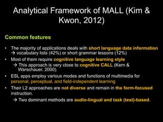 Analytical Framework of MALL (Kim &
Kwon, 2012)
Common features
• The majority of applications deals with short language data information
 vocabulary lists (42%) or short grammar lessons (12%)
• Most of them require cognitive language learning style
 This approach is very close to cognitive CALL (Kern &
Warschauer, 2000).
• ESL apps employ various modes and functions of multimedia for
personal, perceptual, and field-independent learning
• Their L2 approaches are not diverse and remain in the form-focused
instruction.
 Two dominant methods are audio-lingual and task (test)-based.
 