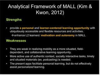 Analytical Framework of MALL (Kim &
Kwon, 2012)
Strengths
• provide a personal and learner-centered learning opportunity with
ubiquitously accessible and flexible resources and activities.
enhance L2 learners‟ motivation and autonomy in MALL
Weaknesses
• They are weak in realizing mobility as a more situated, field-
dependent, and collaborative learning opportunity.
• More active use of authentic context, socially interactive tasks, timely
and situated materials (ex. podcasting) is needed.
• The present apps facilitate personal learning, but do not effectively
assist personalized learning.
 