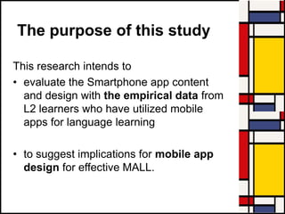 The purpose of this study
This research intends to
• evaluate the Smartphone app content
and design with the empirical data from
L2 learners who have utilized mobile
apps for language learning
• to suggest implications for mobile app
design for effective MALL.
 