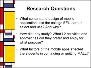 Research Questions
• What content and design of mobile
applications did the college EFL learners
select and use? And why?
• How did they study? What L2 activities and
approaches did they prefer and enjoy for
what purpose?
• What factors of the mobile apps affected
the students in continuing or quitting MALL?
 