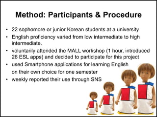 Method: Participants & Procedure
• 22 sophomore or junior Korean students at a university
• English proficiency varied from low intermediate to high
intermediate.
• voluntarily attended the MALL workshop (1 hour, introduced
26 ESL apps) and decided to participate for this project
• used Smartphone applications for learning English
on their own choice for one semester
• weekly reported their use through SNS
 