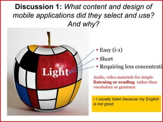 Discussion 1: What content and design of
mobile applications did they select and use?
And why?
Light
 Easy (i-1)
 Short
 Requiring less concentratio
Audio, video materials for simple
listening or reading rather than
vocabulary or grammar
• I usually listen because my English
is not good.
 