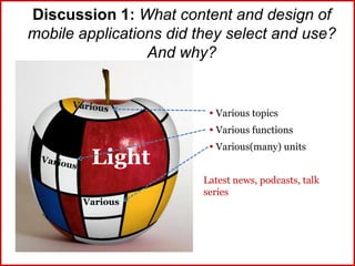 Discussion 1: What content and design of
mobile applications did they select and use?
And why?
Light
 Various topics
 Various functions
 Various(many) units
Latest news, podcasts, talk
series
Various
 