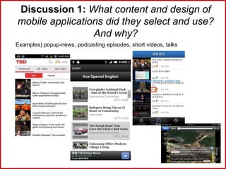 Discussion 1: What content and design of
mobile applications did they select and use?
And why?
Examples) popup-news, podcasting episodes, short videos, talks
 