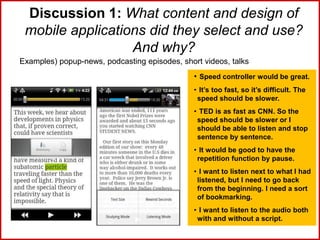 Discussion 1: What content and design of
mobile applications did they select and use?
And why?
Examples) popup-news, podcasting episodes, short videos, talks
• Speed controller would be great.
• It’s too fast, so it’s difficult. The
speed should be slower.
• TED is as fast as CNN. So the
speed should be slower or I
should be able to listen and stop
sentence by sentence.
• It would be good to have the
repetition function by pause.
• I want to listen next to what I had
listened, but I need to go back
from the beginning. I need a sort
of bookmarking.
• I want to listen to the audio both
with and without a script.
 