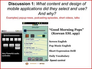 Discussion 1: What content and design of
mobile applications did they select and use?
And why?
Examples) popup-news, podcasting episodes, short videos, talks
“Good Morning Pops”
(Korean ESL app)
Screen English
Pop Music English
Short Expression Drill
Daily Vocabulary
Speed control
Very Powerful audio
controller
 
