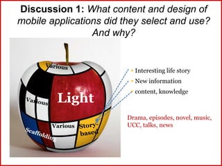 Discussion 1: What content and design of
mobile applications did they select and use?
And why?
Light
 Interesting life story
 New information
 content, knowledge
Drama, episodes, novel, music,
UCC, talks, newsVarious
 