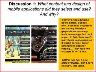 Discussion 1: What content and design of
mobile applications did they select and use?
And why?
• I haven’t read a English
books before. But this
one…I can read because it
has a story. Usually a
(paper) book has many
texts in one page, but book
apps… in fact, there aren’t
many texts in one page, so
it wasn’t boring. I prefer
Smartphone apps for
reading…. I can read two
chapters in 10-15 min.
• GMP is just fun. A new
story everyday. I don’t have
to study.. just listen.
 