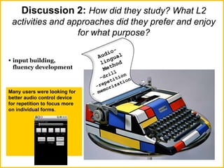 Discussion 2: How did they study? What L2
activities and approaches did they prefer and enjoy
for what purpose?
 input building,
fluency development
Many users were looking for
better audio control device
for repetition to focus more
on individual forms.
 