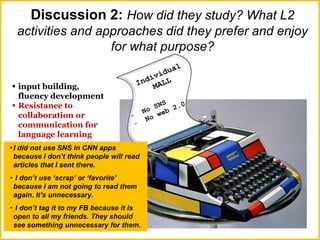 Discussion 2: How did they study? What L2
activities and approaches did they prefer and enjoy
for what purpose?
 input building,
fluency development
 Resistance to
collaboration or
communication for
language learning
•I did not use SNS in CNN apps
because I don’t think people will read
articles that I sent there.
• I don’t use ‘scrap’ or ‘favorite'
because I am not going to read them
again. It’s unnecessary.
• I don’t tag it to my FB because it is
open to all my friends. They should
see something unnecessary for them.
 