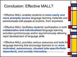 Conclusion: Effective MALL?
• Effective MALL enables students to more easily and
more promptly access language learning materials and
communicate with people at anytime, from anywhere.
• Effective MALL facilitates students‟ participation in both
collaborative and individualized language learning
activities synchronously and/or asynchronously allowing
rapid development of language skills
• Effective MALL provides various resources and tools for
language learning that encourage learners to be more
motivated, autonomous, situated (site-specific/field-
dependent), and socially interactive.
 