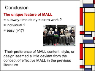 Conclusion
The unique feature of MALL
= subway-time study = extra work ?
= individual ?
= easy (i-1)?
Their preference of MALL content, style, or
design seemed a little deviant from the
concept of effective MALL in the previous
literature
 