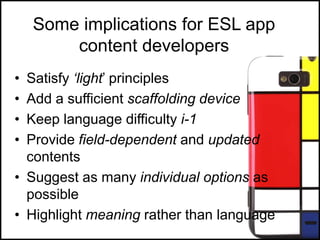 Some implications for ESL app
content developers
• Satisfy ‘light‟ principles
• Add a sufficient scaffolding device
• Keep language difficulty i-1
• Provide field-dependent and updated
contents
• Suggest as many individual options as
possible
• Highlight meaning rather than language
 