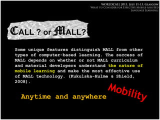 MALL
•CALL ? or MALL?
Some unique features distinguish MALL from other
types of computer-based learning. The success of
MALL depends on whether or not MALL curriculum
and material developers understand the nature of
mobile learning and make the most effective use
of MALL technology. (Kukulska-Hulme & Shield,
2008).
Anytime and anywhere
 