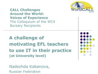 CALL Challenges
Around the World:
Voices of Experience
The Colloquium of the WC4
Bursary Recipients
A challenge of
motivating EFL teachers
to use IT in their practice
(at University level)
Nadezhda Kabanova,
Russian Federation
 