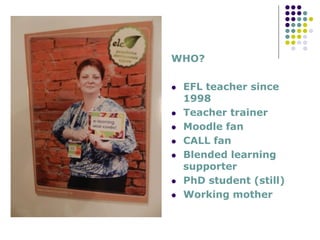 WHO?
EFL teacher since
1998
Teacher trainer
Moodle fan
CALL fan
Blended learning
supporter
PhD student (still)
Working mother
 