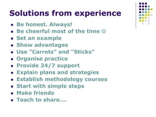 Solutions from experience
Be honest. Always!
Be cheerful most of the time ☺
Set an example
Show advantages
Use “Carrots” and “Sticks”
Organise practice
Provide 24/7 support
Explain plans and strategies
Establish methodology courses
Start with simple steps
Make friends
Teach to share….
 