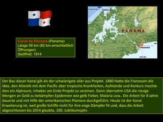 Canal de Panamá (Panama)
         Länge 58 km (82 km einschließlich
         Öffnungen)
         Geöffnet: 1914




Der Bau dieser Kanal gilt als der schwierigste aller aus Projekt. 1880 Hatte die Franzosen die
Idee, den Atlantik mit dem Pacific aber tropische Krankheiten, Aufstände und Konkurs machte
dies ein Alptraum, Inhaber am Ende Projekt zu vereinen. Dann übernahm USA die riesige
Mengen an Geld zu bekämpfen Epidemien wie gelb Fieber, Malaria usw.. Die Arbeit für 8 Jahre
dauerte und mit Hilfe der amerikanischen Pioniere durchgeführt. Heute ist der Kanal
Erweiterung ist, weil große Schiffe nicht für ihre enge Dämpfer fit und, dass die Arbeit
abgeschlossen bis 2014 glaubte, 100. Jubiläumsjahr.
 