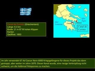 Canal de Corinto (Griechenland)
      Länge: 6.3 km
      Breite: 21 m 87 M hohen Klippen
      Kanten
      Geöffnet: 1893




Im Jahr verwendet 67 Ad Caesar Nero 6000 Kriegsgefangene für dieses Projekt das dann
gestoppt, aber weiter im Jahre 1870. Dieser Kanal wurde, eine riesige Verknüpfung nicht
aufweist, um die Halbinsel Peloponnes zu machen.
 
