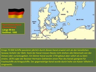 Nord-Ostsee-Kanal
(Deutschland)
Länge 99 km
Geöffnet: 1895




Einige 70 000 Schiffe passieren jährlich durch diesen Kanal erweist sich als der künstlichen
Seaway Verkehr der Welt. Dank der Kanal müssen Boote nicht drehen alle Dänemark von der
Ostsee oder zurückzugeben. Ein kleiner Kanal wurde 1734 gebaut aber sofort als zu klein
erwies. 1878 Legte der Besitzer Hermann Dahlström einen Plan des Kanals geeignet für
Frachtschiffe als Kriegsschiffe. Der gegenwärtige Kanal wurde durch hohe von Kaiser Vilhelm II
eingeweiht.
 