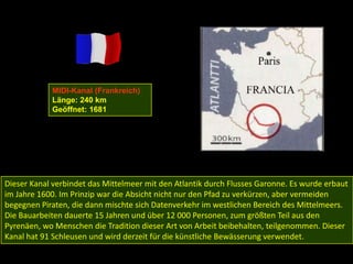 MIDI-Kanal (Frankreich)
            Länge: 240 km
            Geöffnet: 1681




Dieser Kanal verbindet das Mittelmeer mit den Atlantik durch Flusses Garonne. Es wurde erbaut
im Jahre 1600. Im Prinzip war die Absicht nicht nur den Pfad zu verkürzen, aber vermeiden
begegnen Piraten, die dann mischte sich Datenverkehr im westlichen Bereich des Mittelmeers.
Die Bauarbeiten dauerte 15 Jahren und über 12 000 Personen, zum größten Teil aus den
Pyrenäen, wo Menschen die Tradition dieser Art von Arbeit beibehalten, teilgenommen. Dieser
Kanal hat 91 Schleusen und wird derzeit für die künstliche Bewässerung verwendet.
 