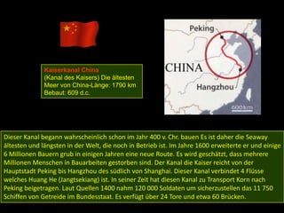 Kaiserkanal China
              (Kanal des Kaisers) Die ältesten
              Meer von China-Länge: 1790 km
              Bebaut: 609 d.c.




Dieser Kanal begann wahrscheinlich schon im Jahr 400 v. Chr. bauen Es ist daher die Seaway
ältesten und längsten in der Welt, die noch in Betrieb ist. Im Jahre 1600 erweiterte er und einige
6 Millionen Bauern grub in einigen Jahren eine neue Route. Es wird geschätzt, dass mehrere
Millionen Menschen in Bauarbeiten gestorben sind. Der Kanal die Kaiser reicht von der
Hauptstadt Peking bis Hangzhou des südlich von Shanghai. Dieser Kanal verbindet 4 Flüsse
welches Huang He (Jangtsekiang) ist. In seiner Zeit hat diesen Kanal zu Transport Korn nach
Peking beigetragen. Laut Quellen 1400 nahm 120 000 Soldaten um sicherzustellen das 11 750
Schiffen von Getreide im Bundesstaat. Es verfügt über 24 Tore und etwa 60 Brücken.
 