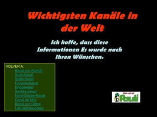 Wichtigsten Kanäle in
                 der Welt
                     Ich hoffe, dass diese
                Informationen Es wurde nach
                       Ihren Wünschen.
VOLVER A:
    Kanal von Korinth
    Suez-Kanal
    Stalin Kanal
    Panama-Kanal
    Bridgewater
    Sankt-Lorenz-
    Nord-Ostsee-Kanal
    Canal de Midi
    Kanal von China
    Der Saimaa-Kanal
 