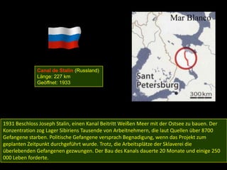Canal de Stalin (Russland)
              Länge: 227 km
              Geöffnet: 1933




1931 Beschloss Joseph Stalin, einen Kanal Beitritt Weißen Meer mit der Ostsee zu bauen. Der
Konzentration zog Lager Sibiriens Tausende von Arbeitnehmern, die laut Quellen über 8700
Gefangene starben. Politische Gefangene versprach Begnadigung, wenn das Projekt zum
geplanten Zeitpunkt durchgeführt wurde. Trotz, die Arbeitsplätze der Sklaverei die
überlebenden Gefangenen gezwungen. Der Bau des Kanals dauerte 20 Monate und einige 250
000 Leben forderte.
 