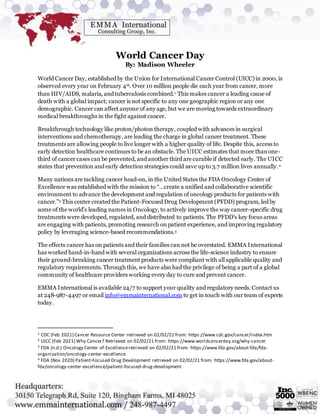 World Cancer Day
By: Madison Wheeler
World Cancer Day, established by the Union for International Cancer Control (UICC) in 2000, is
observed every year on February 4th. Over 10 million people die each year from cancer, more
than HIV/AIDS, malaria, and tuberculosis combined.1 This makes cancer a leading cause of
death with a global impact; cancer is not specific to any one geographic region or any one
demographic. Cancer can affect anyone of any age, but we are moving towards extraordinary
medical breakthroughs in the fight against cancer.
Breakthrough technology like proton/photon therapy, coupled with advances in surgical
interventions and chemotherapy, are leading the charge in global cancer treatment. These
treatments are allowing people to live longer with a higher quality of life. Despite this, access to
early detection healthcare continues to be an obstacle. The UICC estimates that more thanone-
third of cancer cases can be prevented, and another third are curable if detected early. The UICC
states that prevention and early detection strategies could save up to 3.7 million lives annually.2
Many nations are tackling cancer head-on, in the United States the FDA Oncology Center of
Excellence was established with the mission to “…create a unified and collaborative scientific
environment to advance the development and regulation of oncology products for patients with
cancer.”3 This center created the Patient-Focused Drug Development (PFDD) program, led by
some of the world’s leading names in Oncology, to actively improve the way cancer-specific drug
treatments were developed, regulated, and distributed to patients. The PFDD’s key focus areas
are engaging with patients, promoting research on patient experience, and improving regulatory
policy by leveraging science-based recommendations.4
The effects cancer has on patients and their families can not be overstated. EMMA International
has worked hand-in-hand with several organizations across the life-science industry to ensure
their ground-breaking cancer treatment products were compliant with all applicable quality and
regulatory requirements. Through this, we have also had the privilege of being a part of a global
community of healthcare providers working every day to cure and prevent cancer.
EMMA International is available 24/7 to support your quality and regulatory needs. Contact us
at 248-987-4497 or email info@emmainternational.com to get in touch with our team of experts
today.
1 CDC (Feb 2021) Cancer Resource Center retrieved on 02/02/21 from: https://www.cdc.gov/cancer/index.htm
2 UICC (Feb 2021) Why Cancer? Retrieved on 02/02/21 from: https://www.worldcancerday.org/why-cancer
3 FDA (n.d.) Oncology Center of Excellenceretrieved on 02/02/21 from: https://www.fda.gov/about-fda/fda-
organization/oncology-center-excellence
4 FDA (Nov 2020) Patient-Focused Drug Development retrieved on 02/02/21 from: https://www.fda.gov/about-
fda/oncology-center-excellence/patient-focused-drug-development
 