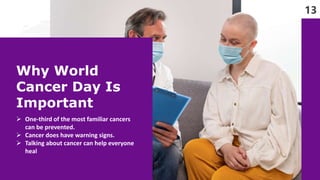 13
Why World
Cancer Day Is
Important
 One-third of the most familiar cancers
can be prevented.
 Cancer does have warning...