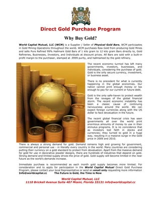 Direct Gold Purchase Program
                                      Why Buy Gold?
 
World Capital Mutual, LLC (WCM) is a Supplier / Seller of Physical Gold Bars. WCM participates
in Gold Mining Operations throughout the world. WCM purchases Raw Gold from producing Gold Mines
and sells Pure Refined 99% Hallmark Gold Bars of 1 kilo gram to 12 kilo gram Bars directly to, Gold
Refineries, Businesses, Investors, and Individuals at discount prices. All Bars are sold with a built-in
profit margin to the purchaser, stamped at .9999 purity, and hallmarked by the gold refinery.

                                                         The recent economic turmoil has left many
                                                         governments, investors, businesses, and
                                                         individuals, considering the purchase of gold.
                                                         Gold is the only secure currency, investment,
                                                         or business asset.

                                                         There is no precedent for what is currently
                                                         happening in the global economies. Our
                                                         nation cannot print enough money or tax
                                                         enough to pay for our current or future debt.

                                                         Gold is the only safe-haven to protect wealth
                                                         from the ravages of the global financial
                                                         storm. The recent economic instability has
                                                         been     a   classic  cause     of   continuing
                                                         nervousness around the world. We can
                                                         expect foreign currencies along with the US
                                                         dollar to face devaluation in the future.

                                                         The recent global financial crisis has seen
                                                         governments all over the world print
                                                         enormous amounts of money to use in their
                                                         stimulus programs. It is no coincidence that
                                                         as investors lost faith in stocks and
                                                         currencies; they turned to gold in a huge
                                                         way, resulting in a massive surge in the Gold
                                                         price in 2009 and 2010.

There is always a strong demand for gold. Demand remains high and growing for government,
commercial and personal use - in literally every country in the world. Many countries are considering
putting their currency on a gold standard to protect from devaluation. Apart from the massive demand
for gold for use in decorative jeweler designs, there are hundreds of industries that depend on gold.
Strong demand and limited supply drives the price of gold. Gold supply will become limited in the near
future as the world’s demands increase.

Immediate purchase is recommended as each month gold supply becomes more limited. For
consideration and to apply for participation in the World Capital Mutual Direct Gold Purchase
Program, please contact your local Representative or send an email only requesting more information
Info@worldcapital.cc        The Future is Gold, the Time is Now

                            World Capital Mutual, LLC
     1110 Brickell Avenue Suite 407 Miami, Florida 33131 info@worldcapital.cc
 