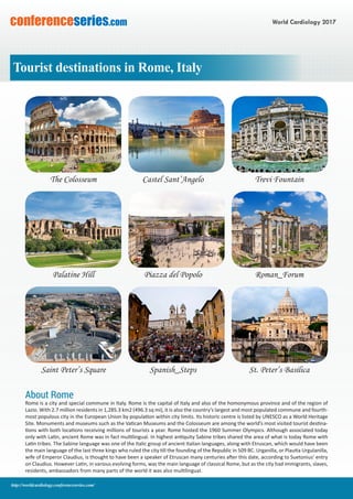 World Cardiology 2017conferenceseries.com
http://worldcardiology.conferenceseries.com/
The Colosseum Castel Sant’Angelo Trevi Fountain
Palatine Hill Piazza del Popolo Roman_Forum
Saint Peter’s Square Spanish_Steps St. Peter’s Basilica
Tourist destinations in Rome, Italy
About Rome
Rome is a city and special commune in Italy. Rome is the capital of Italy and also of the homonymous province and of the region of
Lazio. With 2.7 million residents in 1,285.3 km2 (496.3 sq mi), it is also the country’s largest and most populated commune and fourth-
most populous city in the European Union by population within city limits. Its historic centre is listed by UNESCO as a World Heritage
Site. Monuments and museums such as the Vatican Museums and the Colosseum are among the world’s most visited tourist destina-
tions with both locations receiving millions of tourists a year. Rome hosted the 1960 Summer Olympics. Although associated today
only with Latin, ancient Rome was in fact multilingual. In highest antiquity Sabine tribes shared the area of what is today Rome with
Latin tribes. The Sabine language was one of the Italic group of ancient Italian languages, along with Etruscan, which would have been
the main language of the last three kings who ruled the city till the founding of the Republic in 509 BC. Urganilla, or Plautia Urgulanilla,
wife of Emperor Claudius, is thought to have been a speaker of Etruscan many centuries after this date, according to Suetonius’ entry
on Claudius. However Latin, in various evolving forms, was the main language of classical Rome, but as the city had immigrants, slaves,
residents, ambassadors from many parts of the world it was also multilingual.
 