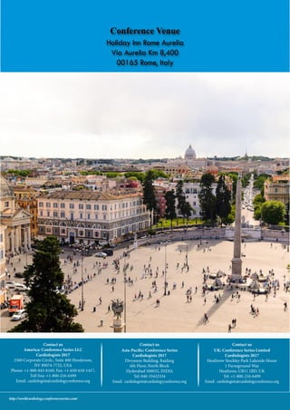 World Cardiology 2017conferenceseries.com
http://worldcardiology.conferenceseries.com/
Contact us
America: Conference Series LLC
Cardiologists 2017
2360 Corporate Circle., Suite 400 Henderson,
NV 89074-7722, USA
Phone: +1-888-843-8169, Fax: +1-650-618-1417,
Toll free: +1-800-216-6499
Email: cardiologists@cardiologyconference.org
Contact us
Asia-Pacific: Conference Series
Cardiologists 2017
Divyasree Building, Raidurg
6th Floor, North Block
Hyderabad 500032, INDIA
Tel: 040-33432334
Email: cardiologists@cardiologyconference.org
Contact us
UK: Conference Series Limited
Cardiologists 2017
Heathrow Stockley Park Lakeside House
1 Furzeground Way
Heathrow, UB11 1BD, UK
Tel: +1-800-216-6499
Email: cardiologists@cardiologyconference.org
Conference Venue
Holiday Inn Rome Aurelia
Via Aurelia Km 8,400
00165 Rome, Italy
 