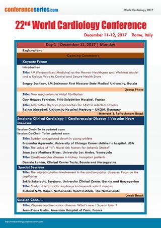 World Cardiology 2017conferenceseries.com
http://worldcardiology.conferenceseries.com/
Registrations
Opening Ceremomy
Keynote Forum
Introduction
Title: PM (Personalized Medicine) as the Newest Healthcare and Wellness Model
and a Unique Way to Control and Secure Health State
Sergey Suchkov, I.M.Sechenov First Moscow State Medical University, Russia
Group Photo
Title: New mechanisms in Atrial fibrillation
Guy Hugues Fontaine, Pitié-Salpêtrière Hospital, France
Title: Alternative (hybrid-)approaches for TAVI in selected patients
Rainer Moosdorf, University Hospital Marburg – UKGM, Germany
Network & Refreshment Break
Session Chair: To be updated soon
Session Co-Chair: To be updated soon
Title: Sudden unexpected death in young athlete -
Brojendra Agarwala, University of Chicago Comer children’s hospital, USA
Title: The value of “p”: Novel risk factors for Ischemic Stroke?
Juan Jose Martinez Rivas, University Los Andes, Venezuela
Title: Cardiovascular disease in kidney transplant patients
Daniela Lonèar, Clinical Center Tuzla, Bosnia and Herzegovina
Title: The microcirculation involvement in the cardiovascular diseases: Focus on the
capillaries
Sekib Sokolovic, Sarajevo, University Clinical Center, Bosnia and Herzegovina
Title: Study of left atrial compliance in rheumatic mitral stenosis
Richard N.W. Hauer, Netherlands Heart Institute, The Netherlands
Lunch Break
Title: Women cardiovascular disease: What’s new 15-year later ?
Jean-Pierre Usdin, American Hospital of Paris, France
Day 1 | December 11, 2017 | Monday
Sessions: Clinical Cardiology | Cardiovascular Disease | Vascular Heart
Diseases
Special Sessions
Session Cont….
22nd
World Cardiology Conference
December 11-12, 2017 Rome, Italy
 